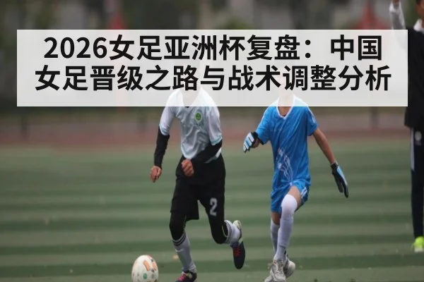 2026女足亚洲杯复盘：中国女足晋级之路与战术调整分析