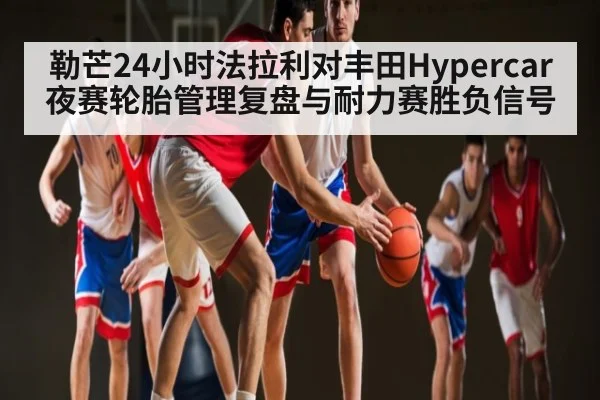 勒芒24小时法拉利对丰田Hypercar夜赛轮胎管理复盘与耐力赛胜负信号（haobosports）
